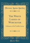 Image for The White Ladies of Worcester: A Romance of the Twelfth Century (Classic Reprint)