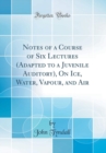 Image for Notes of a Course of Six Lectures (Adapted to a Juvenile Auditory), On Ice, Water, Vapour, and Air (Classic Reprint)