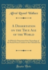 Image for A Dissertation on the True Age of the World: In Which Is Determined the Chronology of the Period From Creation to the Christian Era (Classic Reprint)