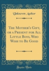 Image for The Mother&#39;s Gift, or a Present for All Little Boys, Who Wish to Be Good (Classic Reprint)