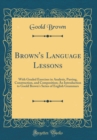 Image for Brown&#39;s Language Lessons: With Graded Exercises in Analysis, Parsing, Construction, and Composition; An Introduction to Goold Brown&#39;s Series of English Grammars (Classic Reprint)