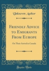 Image for Friendly Advice to Emigrants From Europe: On Their Arrival in Canada (Classic Reprint)