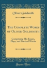 Image for The Complete Works of Oliver Goldsmith: Comprising His Essays, Plays, and Poetical Works (Classic Reprint)