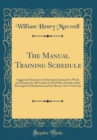 Image for The Manual Training Schedule: Suggested Exercises in Drawing Constructive Work and Design for All Grades in the Public Schools of the Boroughs of Manhattan and the Bronx, New York City (Classic Reprin