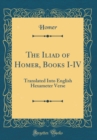 Image for The Iliad of Homer, Books I-IV: Translated Into English Hexameter Verse (Classic Reprint)