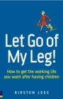 Image for Let go of my leg!  : how to get the working life you want after having children