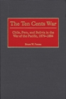 Image for The Ten Cents War : Chile, Peru, and Bolivia in the War of the Pacific, 1879-1884