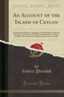 Image for An Account of the Island of Ceylon: Containing Its History, Geography, Natural History, With the Manners and Customs of Its Various Inhabitants; To Which Is Added, the Journal of an Embassy to the Cou