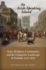 Image for An Irish-Speaking Island : State, Religion, Community, and the Linguistic Landscape in Ireland, 1770–1870