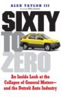 Image for Sixty to zero: an inside look at the collapse of General Motors - and the Detroit auto industry