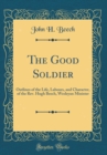 Image for The Good Soldier: Outlines of the Life, Labours, and Character, of the Rev. Hugh Beech, Wesleyan Minister (Classic Reprint)