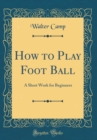 Image for How to Play Foot Ball: A Short Work for Beginners (Classic Reprint)