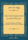 Image for The Churchmanship of John Wesley: And the Relations of Wesleyan Methodism to the Church of England (Classic Reprint)