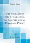 Image for The Problem of the Unemployed, an Enquiry and an Economic Policy (Classic Reprint)