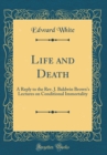 Image for Life and Death: A Reply to the Rev. J. Baldwin Browns Lectures on Conditional Immortality (Classic Reprint)