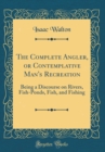 Image for The Complete Angler, or Contemplative Man&#39;s Recreation: Being a Discourse on Rivers, Fish-Ponds, Fish, and Fishing (Classic Reprint)