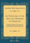 Image for An Exposure of the Arts and Miseries of Gambling: Designed Especially as a Warning to the Youthful and Inexperienced, Against the Evils of That Odious, and Destructive Vice (Classic Reprint)