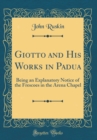 Image for Giotto and His Works in Padua: Being an Explanatory Notice of the Frescoes in the Arena Chapel (Classic Reprint)