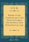 Image for Report of the Comptroller of the State of Florida for the Fiscal Year Ended June 30, 1942 (Classic Reprint)