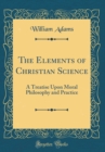 Image for The Elements of Christian Science: A Treatise Upon Moral Philosophy and Practice (Classic Reprint)