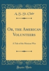 Image for Or, the American Volunteers: A Tale of the Mexican War (Classic Reprint)