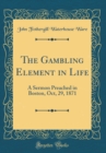 Image for The Gambling Element in Life: A Sermon Preached in Boston, Oct, 29, 1871 (Classic Reprint)