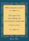 Image for On the Use and Abuse of Alcoholic Liquors: In Health and Disease (Classic Reprint)