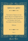Image for Testimony Taken by the Joint Select Committee to Inquire Into the Condition of Affairs, the Late Insurrectionary States, Vol. 1: Alabama (Classic Reprint)