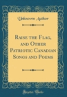 Image for Raise the Flag, and Other Patriotic Canadian Songs and Poems (Classic Reprint)