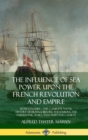 Image for The Influence of Sea Power Upon the French Revolution and Empire : Both Volumes, the Complete Naval History of France before and during the Napoleonic Wars, with Maps and Charts (Hardcover)