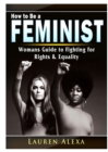 Image for How to Be a Feminist : A Womans Guide to Fighting for Rights &amp; Equality