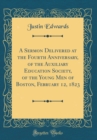 Image for A Sermon Delivered at the Fourth Anniversary, of the Auxiliary Education Society, of the Young Men of Boston, February 12, 1823 (Classic Reprint)