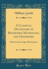 Image for A Classical Dictionary of Biography, Mythology, and Geography: Based on the Larger Dictionaries (Classic Reprint)