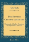 Image for Die Staaten Central-Amerika&#39;s: Guatemala, Salvador, Honduras, Nicaragua und Costa Rica (Classic Reprint)