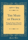 Image for The Maid of France: Being the Story of the Life and Death of Jeanne D&#39;arc (Classic Reprint)