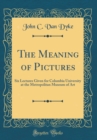 Image for The Meaning of Pictures: Six Lectures Given for Columbia University at the Metropolitan Museum of Art (Classic Reprint)