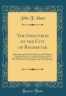 Image for The Industries of the City of Rochester: A Resume of Her Past History and Progress, Together With a Condensed Summary of Her Industrial Advantages and Development (Classic Reprint)