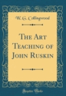 Image for The Art Teaching of John Ruskin (Classic Reprint)