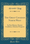 Image for The Great Canadian North West: Its Past History, Present Condition, Glorious Prospects (Classic Reprint)