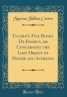 Image for Cicero&#39;s Five Books De Finibus, or Concerning the Last Object of Desire and Aversion (Classic Reprint)