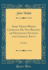 Image for Some Things Which Catholics Do Not Believe, or Protestant Fictions and Catholic Facts: Lecture (Classic Reprint)