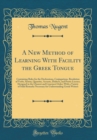 Image for A New Method of Learning With Facility the Greek Tongue: Containing Rules for the Declensions, Conjugations, Resolution of Verbs, Syntax, Quantity, Accents, Dialects, and Poetic Licence, Designed in t
