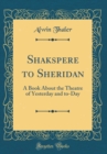 Image for Shakspere to Sheridan: A Book About the Theatre of Yesterday and to-Day (Classic Reprint)