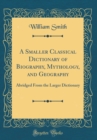 Image for A Smaller Classical Dictionary of Biography, Mythology, and Geography: Abridged From the Larger Dictionary (Classic Reprint)