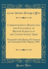 Image for Correspondence Respecting the Enlistment of British Subjects in the United States&#39; Army: Presented to the House of Commons by Command of Her Majesty, 1864 (Classic Reprint)