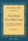 Image for The Bird Our Brother: A Contribution to the Study of the Bird as He Is in Life (Classic Reprint)