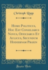 Image for Homo Politicus, Hoc Est Consiliarus Novus, Officiarus Et Aulicus, Secundum Hodiernam Praxin (Classic Reprint)