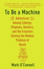 Image for To Be a Machine: Adventures Among Cyborgs, Utopians, Hackers, and the Futurists Solving the Modest Problem of Death