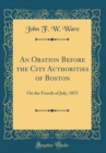 Image for An Oration Before the City Authorities of Boston: On the Fourth of July, 1873 (Classic Reprint)