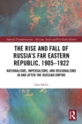 Image for The rise and fall of Russia&#39;s far eastern republic, 1905-1922: nationalisms, imperialisms, and regionalisms in and after the Russian Empire